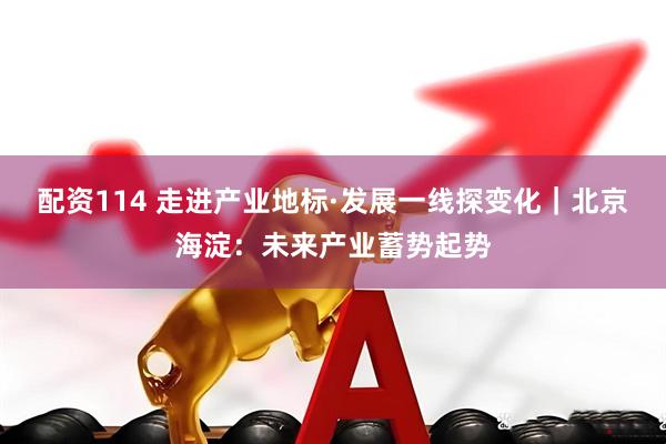 配资114 走进产业地标·发展一线探变化｜北京海淀：未来产业蓄势起势