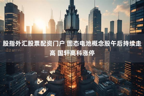 股指外汇股票配资门户 固态电池概念股午后持续走高 国轩高科涨停