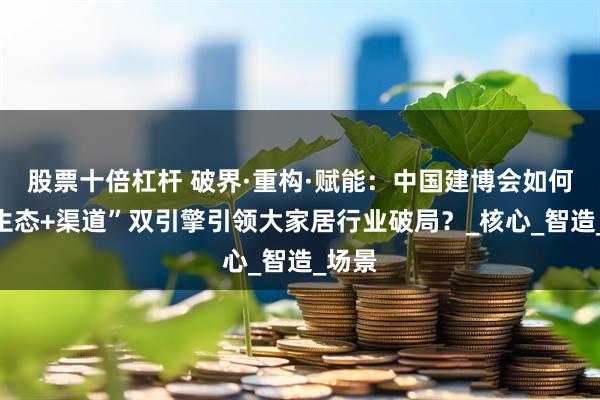 股票十倍杠杆 破界·重构·赋能：中国建博会如何以“生态+渠道”双引擎引领大家居行业破局？_核心_智造_场景
