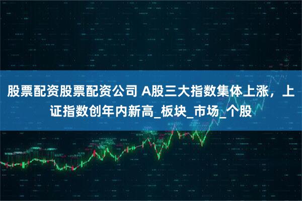 股票配资股票配资公司 A股三大指数集体上涨，上证指数创年内新高_板块_市场_个股