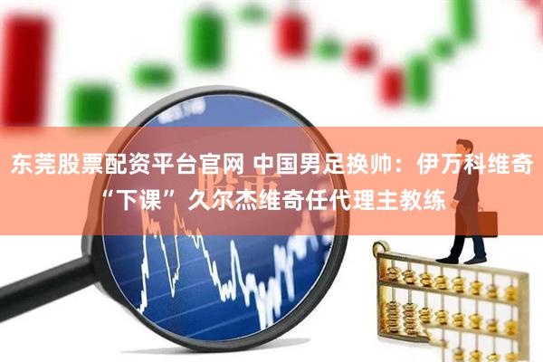 东莞股票配资平台官网 中国男足换帅：伊万科维奇“下课” 久尔杰维奇任代理主教练