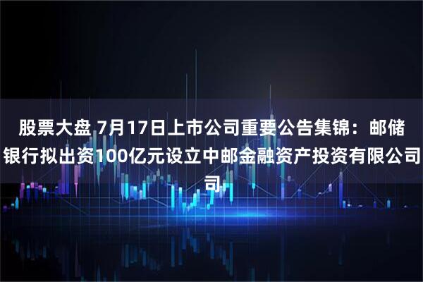 股票大盘 7月17日上市公司重要公告集锦：邮储银行拟出资100亿元设立中邮金融资产投资有限公司