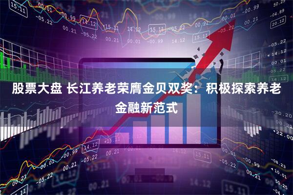 股票大盘 长江养老荣膺金贝双奖：积极探索养老金融新范式