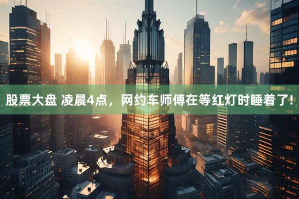 股票大盘 凌晨4点，网约车师傅在等红灯时睡着了!
