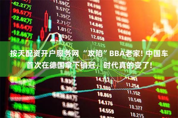 按天配资开户服务网 “攻陷”BBA老家! 中国车首次在德国拿下销冠，时代真的变了!
