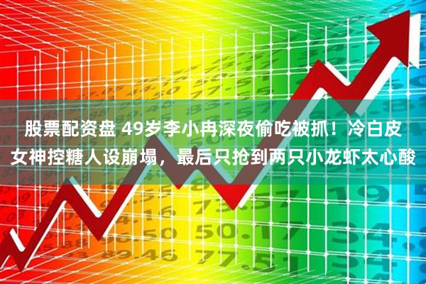股票配资盘 49岁李小冉深夜偷吃被抓！冷白皮女神控糖人设崩塌，最后只抢到两只小龙虾太心酸
