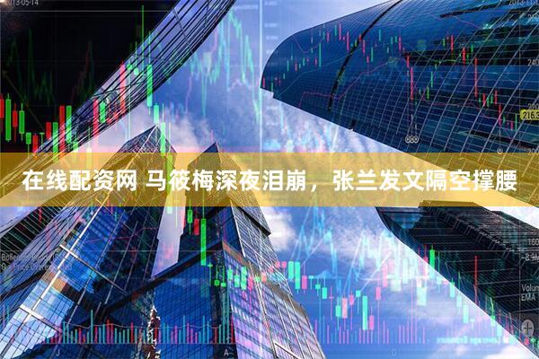 在线配资网 马筱梅深夜泪崩，张兰发文隔空撑腰