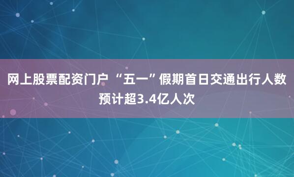 网上股票配资门户 “五一”假期首日交通出行人数预计超3.4亿人次