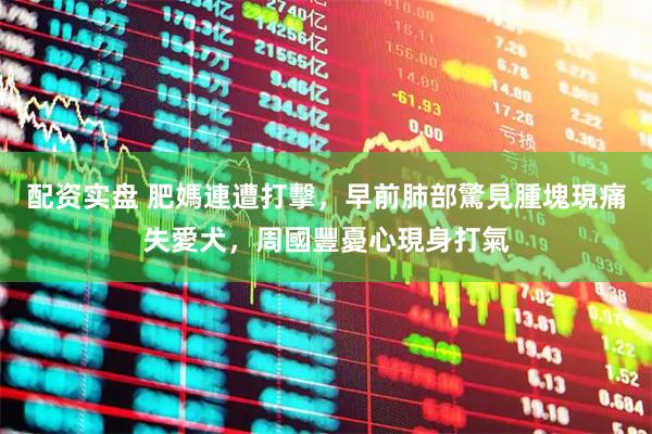 配资实盘 肥媽連遭打擊，早前肺部驚見腫塊現痛失愛犬，周國豐憂心現身打氣