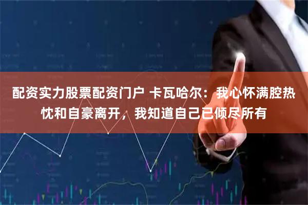 配资实力股票配资门户 卡瓦哈尔：我心怀满腔热忱和自豪离开，我知道自己已倾尽所有