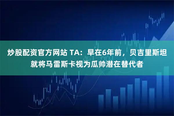 炒股配资官方网站 TA：早在6年前，贝吉里斯坦就将马雷斯卡视为瓜帅潜在替代者
