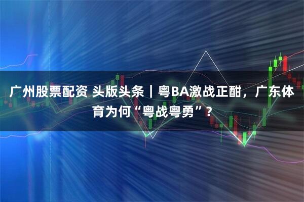 广州股票配资 头版头条｜粤BA激战正酣，广东体育为何“粤战粤勇”？